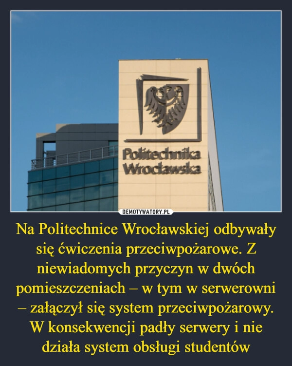 
    Na Politechnice Wrocławskiej odbywały się ćwiczenia przeciwpożarowe. Z niewiadomych przyczyn w dwóch pomieszczeniach – w tym w serwerowni – załączył się system przeciwpożarowy. W konsekwencji padły serwery i nie działa system obsługi studentów