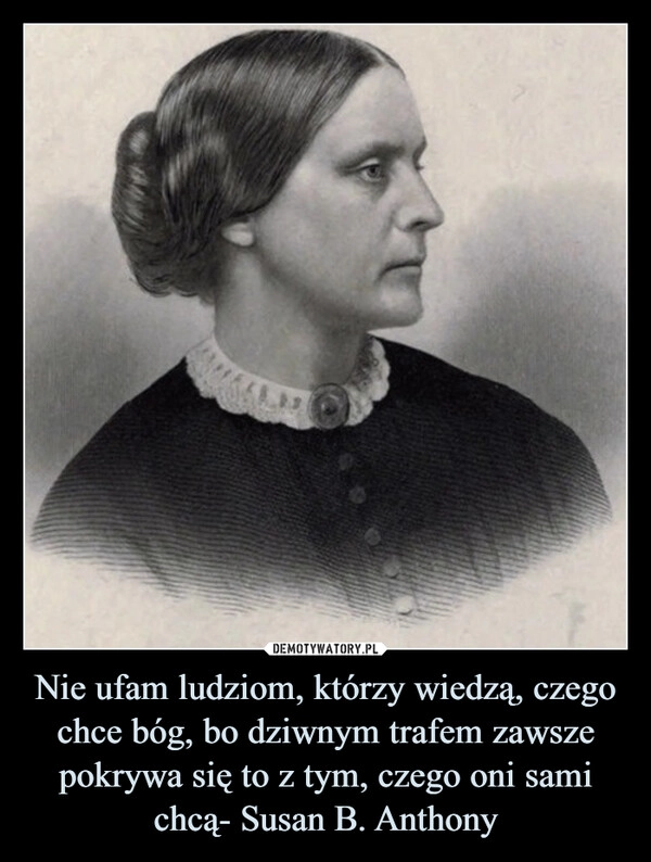 
    Nie ufam ludziom, którzy wiedzą, czego chce bóg, bo dziwnym trafem zawsze pokrywa się to z tym, czego oni sami chcą- Susan B. Anthony