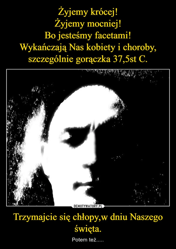 
    Żyjemy krócej!
Żyjemy mocniej!
Bo jesteśmy facetami!
Wykańczają Nas kobiety i choroby,
szczególnie gorączka 37,5st C. Trzymajcie się chłopy,w dniu Naszego święta.