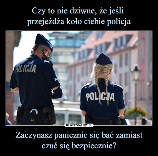 
    Czy to nie dziwne, że jeśli 
przejeżdża koło ciebie policja Zaczynasz panicznie się bać zamiast czuć się bezpiecznie?