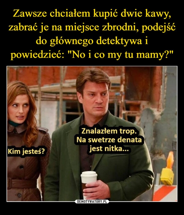 
    Zawsze chciałem kupić dwie kawy, zabrać je na miejsce zbrodni, podejść do głównego detektywa i powiedzieć: "No i co my tu mamy?"