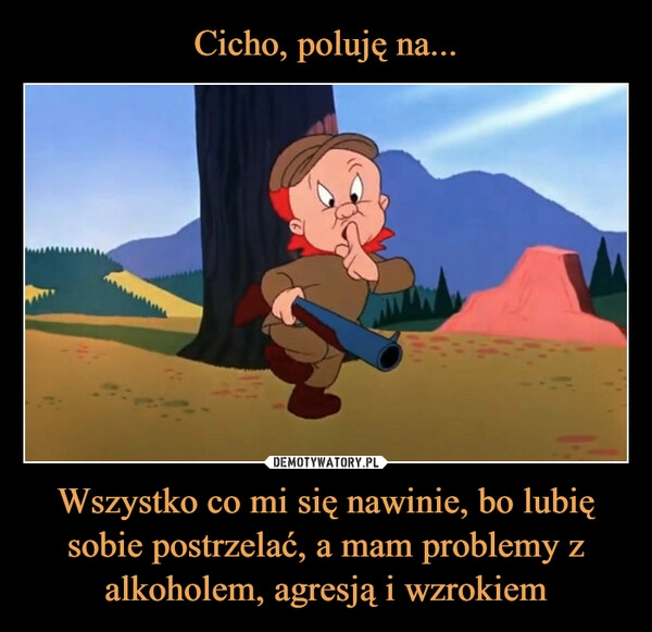 
    Cicho, poluję na... Wszystko co mi się nawinie, bo lubię sobie postrzelać, a mam problemy z alkoholem, agresją i wzrokiem