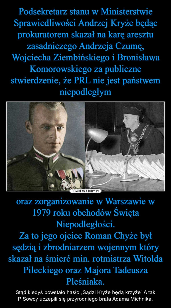 
    Podsekretarz stanu w Ministerstwie Sprawiedliwości Andrzej Kryże będąc prokuratorem skazał na karę aresztu zasadniczego Andrzeja Czumę, Wojciecha Ziembińskiego i Bronisława Komorowskiego za publiczne stwierdzenie, że PRL nie jest państwem niepodległym oraz zorganizowanie w Warszawie w 1979 roku obchodów Święta Niepodległości.
Za to jego ojciec Roman Chyże był sędzią i zbrodniarzem wojennym który skazał na śmierć min. rotmistrza Witolda Pileckiego oraz Majora Tadeusza Pleśniaka.