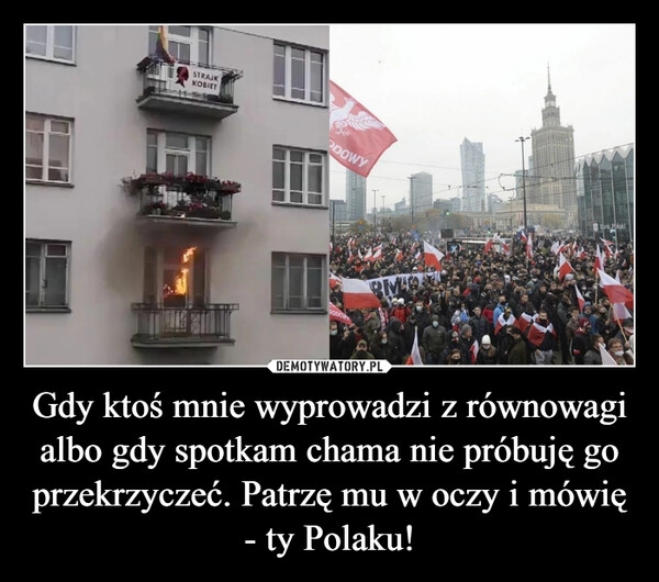 
    Gdy ktoś mnie wyprowadzi z równowagi albo gdy spotkam chama nie próbuję go przekrzyczeć. Patrzę mu w oczy i mówię - ty Polaku!