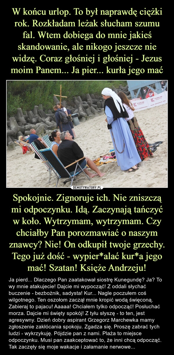 
    W końcu urlop. To był naprawdę ciężki rok. Rozkładam leżak słucham szumu fal. Wtem dobiega do mnie jakieś skandowanie, ale nikogo jeszcze nie widzę. Coraz głośniej i głośniej - Jezus moim Panem... Ja pier... kurła jego mać Spokojnie. Zignoruje ich. Nie zniszczą mi odpoczynku. Idą. Zaczynają tańczyć w koło. Wytrzymam, wytrzymam. Czy chciałby Pan porozmawiać o naszym znawcy? Nie! On odkupił twoje grzechy. Tego już dość - wypier*alać kur*a jego mać! Szatan! Księże Andrzeju!