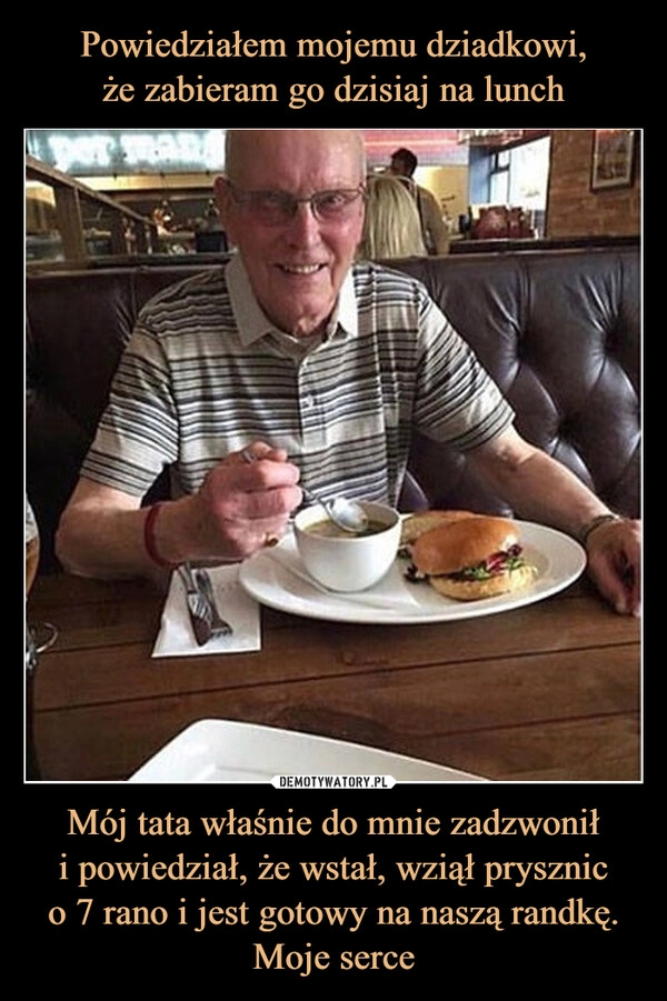 
    Powiedziałem mojemu dziadkowi,
że zabieram go dzisiaj na lunch Mój tata właśnie do mnie zadzwonił
i powiedział, że wstał, wziął prysznic
o 7 rano i jest gotowy na naszą randkę.
Moje serce