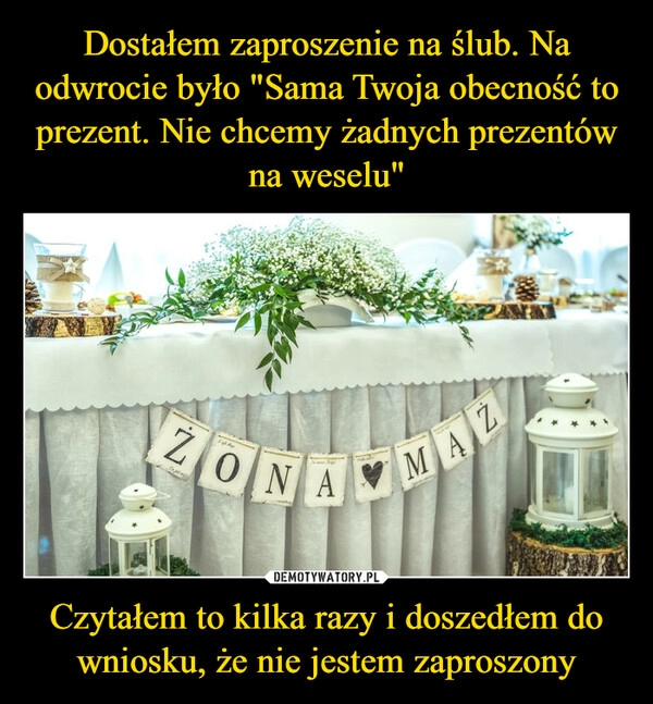 
    Dostałem zaproszenie na ślub. Na odwrocie było "Sama Twoja obecność to prezent. Nie chcemy żadnych prezentów na weselu" Czytałem to kilka razy i doszedłem do wniosku, że nie jestem zaproszony