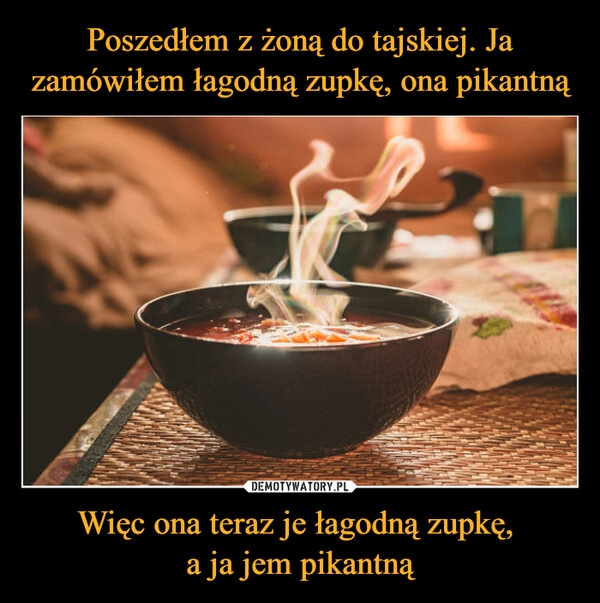 
    Poszedłem z żoną do tajskiej. Ja zamówiłem łagodną zupkę, ona pikantną Więc ona teraz je łagodną zupkę,
a ja jem pikantną 