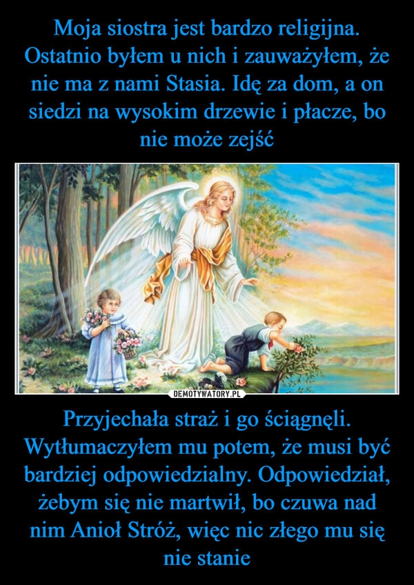 
    Moja siostra jest bardzo religijna. Ostatnio byłem u nich i zauważyłem, że nie ma z nami Stasia. Idę za dom, a on siedzi na wysokim drzewie i płacze, bo nie może zejść Przyjechała straż i go ściągnęli. Wytłumaczyłem mu potem, że musi być bardziej odpowiedzialny. Odpowiedział, żebym się nie martwił, bo czuwa nad nim Anioł Stróż, więc nic złego mu się nie stanie