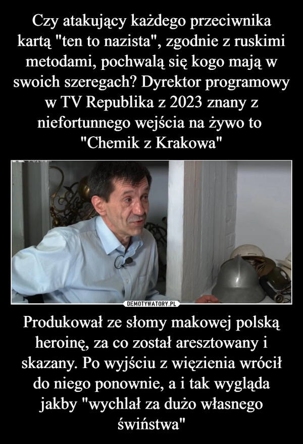 
    Czy atakujący każdego przeciwnika kartą "ten to nazista", zgodnie z ruskimi metodami, pochwalą się kogo mają w swoich szeregach? Dyrektor programowy w TV Republika z 2023 znany z niefortunnego wejścia na żywo to  "Chemik z Krakowa" Produkował ze słomy makowej polską heroinę, za co został aresztowany i skazany. Po wyjściu z więzienia wrócił do niego ponownie, a i tak wygląda jakby "wychlał za dużo własnego świństwa"