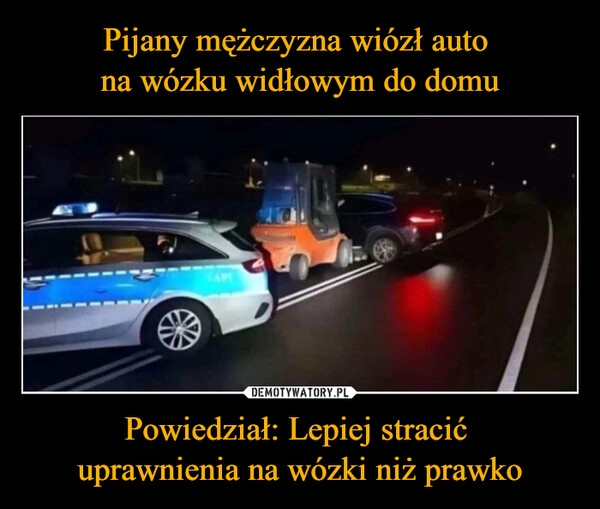 
    Pijany mężczyzna wiózł auto 
na wózku widłowym do domu Powiedział: Lepiej stracić 
uprawnienia na wózki niż prawko