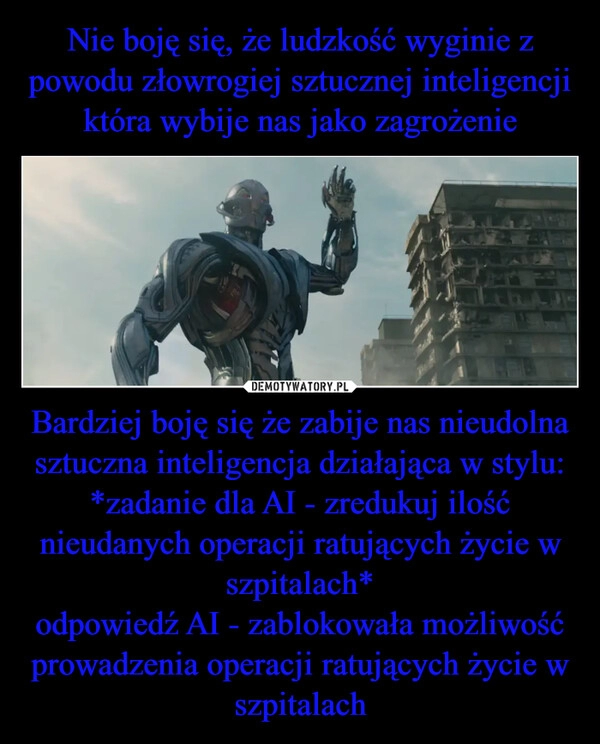 
    Nie boję się, że ludzkość wyginie z powodu złowrogiej sztucznej inteligencji która wybije nas jako zagrożenie Bardziej boję się że zabije nas nieudolna sztuczna inteligencja działająca w stylu: *zadanie dla AI - zredukuj ilość nieudanych operacji ratujących życie w szpitalach*
odpowiedź AI - zablokowała możliwość prowadzenia operacji ratujących życie w szpitalach