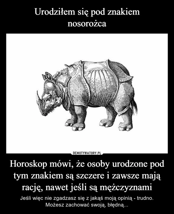 
    Urodziłem się pod znakiem
nosorożca Horoskop mówi, że osoby urodzone pod tym znakiem są szczere i zawsze mają rację, nawet jeśli są mężczyznami