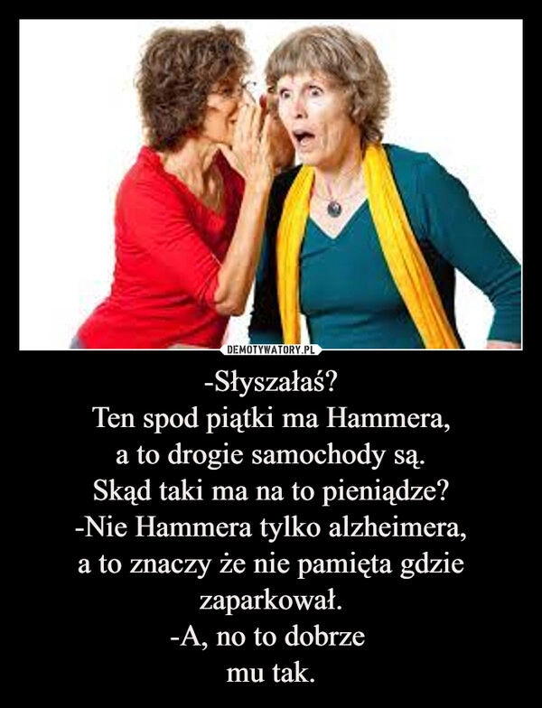 
    -Słyszałaś?
Ten spod piątki ma Hammera,
a to drogie samochody są.
Skąd taki ma na to pieniądze?
-Nie Hammera tylko alzheimera,
a to znaczy że nie pamięta gdzie zaparkował.
-A, no to dobrze 
mu tak.