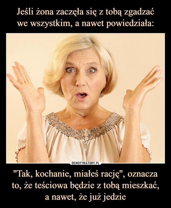 
    Jeśli żona zaczęła się z tobą zgadzać
we wszystkim, a nawet powiedziała: ''Tak, kochanie, miałeś rację'', oznacza to, że teściowa będzie z tobą mieszkać,
a nawet, że już jedzie