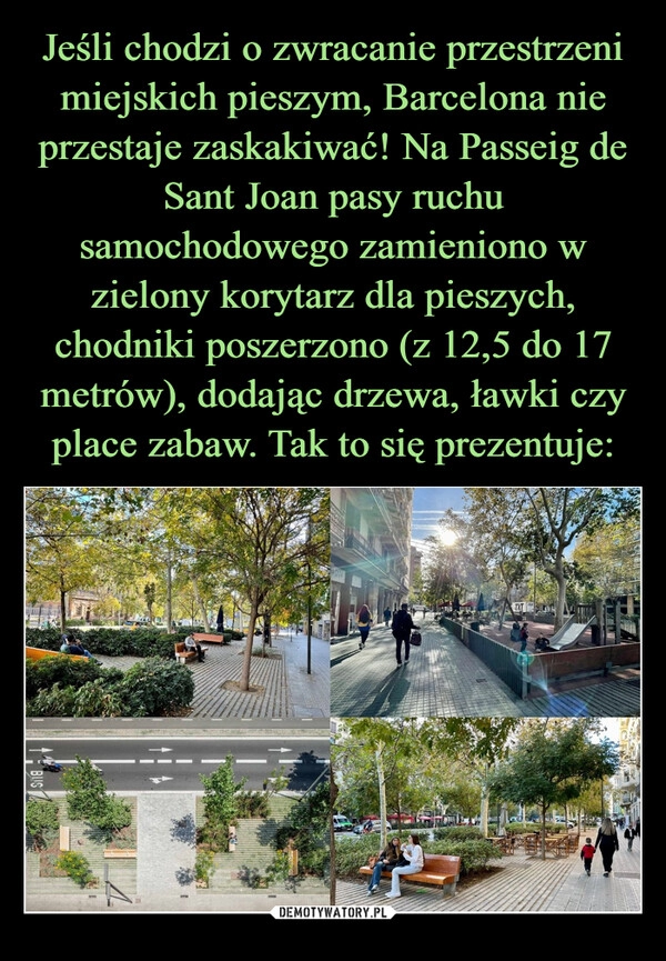 
    Jeśli chodzi o zwracanie przestrzeni miejskich pieszym, Barcelona nie przestaje zaskakiwać! Na Passeig de Sant Joan pasy ruchu samochodowego zamieniono w zielony korytarz dla pieszych, chodniki poszerzono (z 12,5 do 17 metrów), dodając drzewa, ławki czy place zabaw. Tak to się prezentuje: