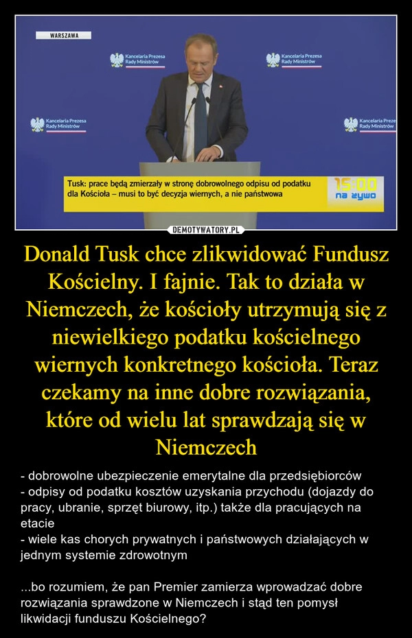 
    Donald Tusk chce zlikwidować Fundusz Kościelny. I fajnie. Tak to działa w Niemczech, że kościoły utrzymują się z niewielkiego podatku kościelnego wiernych konkretnego kościoła. Teraz czekamy na inne dobre rozwiązania, które od wielu lat sprawdzają się w Niemczech