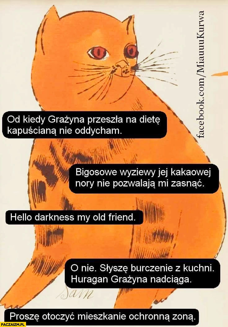 
    Kot od kiedy Grażyna przeszła na dietę kapuścianą nie oddycham bigosowe wyziewy nie pozwalają mi zasnąć