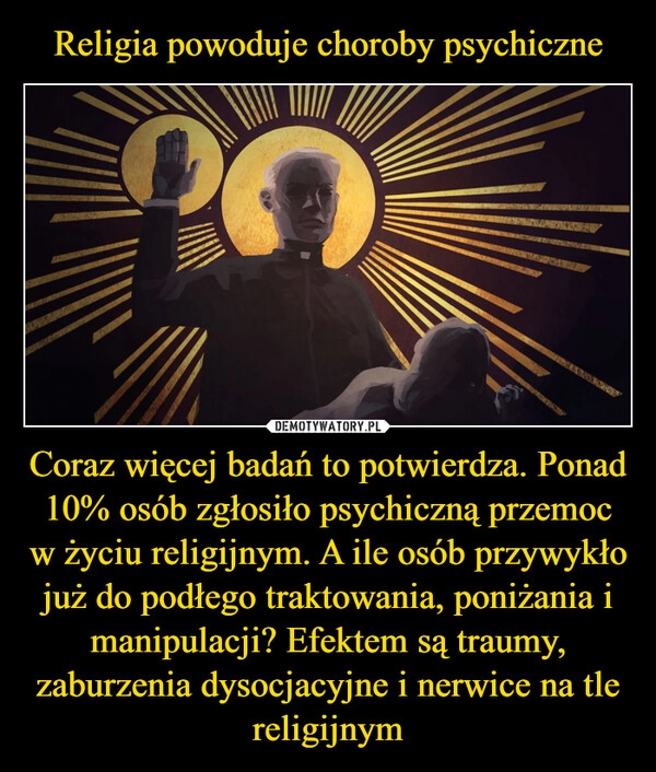 
    Religia powoduje choroby psychiczne Coraz więcej badań to potwierdza. Ponad 10% osób zgłosiło psychiczną przemoc w życiu religijnym. A ile osób przywykło już do podłego traktowania, poniżania i manipulacji? Efektem są traumy, zaburzenia dysocjacyjne i nerwice na tle religijnym