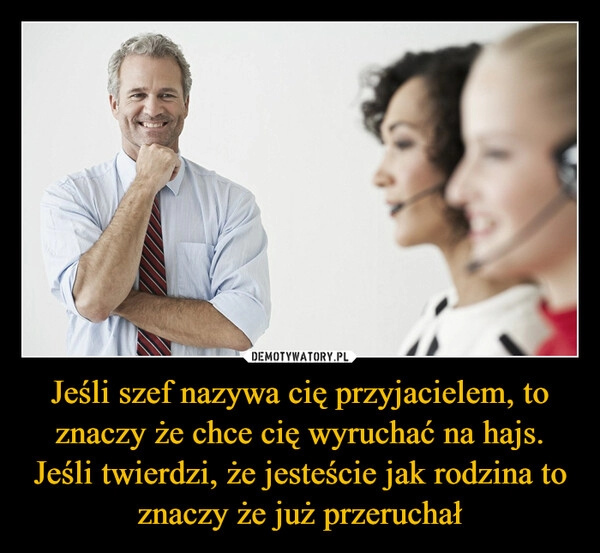 
    Jeśli szef nazywa cię przyjacielem, to znaczy że chce cię wyruchać na hajs. Jeśli twierdzi, że jesteście jak rodzina to znaczy że już przeruchał