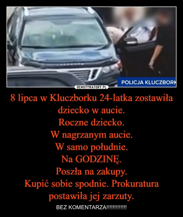 
    8 lipca w Kluczborku 24-latka zostawiła dziecko w aucie.
Roczne dziecko.
W nagrzanym aucie.
W samo południe.
Na GODZINĘ.
Poszła na zakupy.
Kupić sobie spodnie. Prokuratura postawiła jej zarzuty.