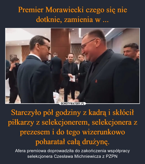 
    
Premier Morawiecki czego się nie dotknie, zamienia w ... Starczyło pół godziny z kadrą i skłócił piłkarzy z selekcjonerem, selekcjonera z prezesem i do tego wizerunkowo poharatał całą drużynę. 