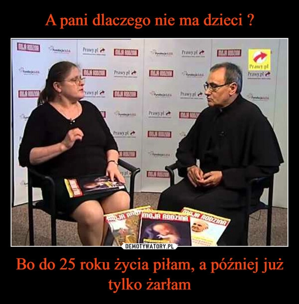 
    
A pani dlaczego nie ma dzieci ? Bo do 25 roku życia piłam, a później już tylko żarłam 