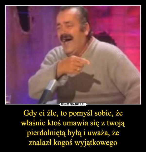 
    Gdy ci źle, to pomyśl sobie, że
właśnie ktoś umawia się z twoją
pierdolniętą byłą i uważa, że
znalazł kogoś wyjątkowego