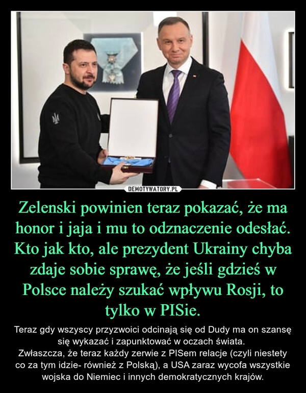 
    Zelenski powinien teraz pokazać, że ma honor i jaja i mu to odznaczenie odesłać. Kto jak kto, ale prezydent Ukrainy chyba zdaje sobie sprawę, że jeśli gdzieś w Polsce należy szukać wpływu Rosji, to tylko w PISie.