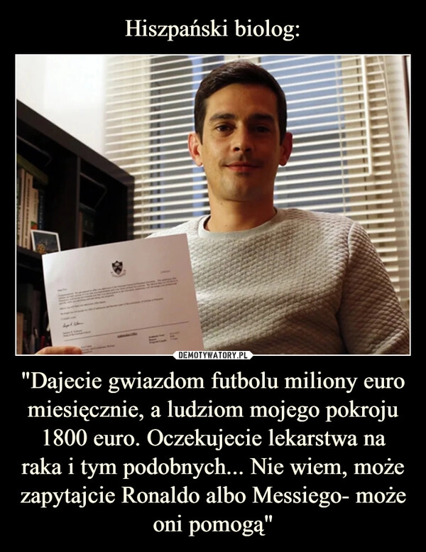 
    Hiszpański biolog: "Dajecie gwiazdom futbolu miliony euro miesięcznie, a ludziom mojego pokroju 1800 euro. Oczekujecie lekarstwa na raka i tym podobnych... Nie wiem, może zapytajcie Ronaldo albo Messiego- może oni pomogą" 