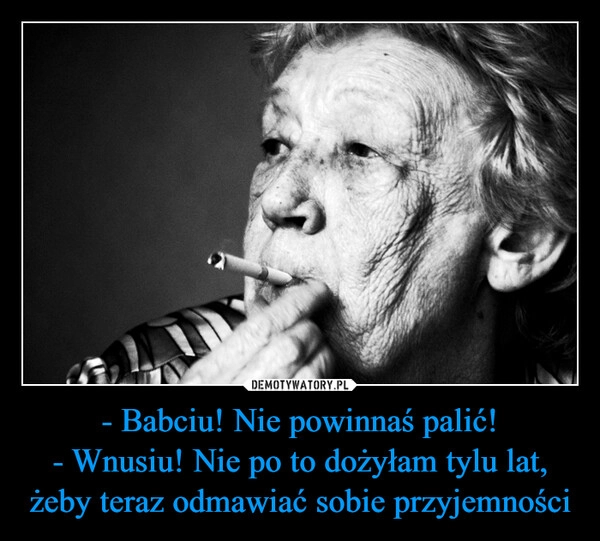 
    - Babciu! Nie powinnaś palić!
- Wnusiu! Nie po to dożyłam tylu lat, żeby teraz odmawiać sobie przyjemności