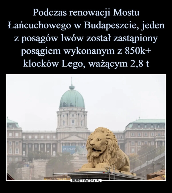 
    
Podczas renowacji Mostu Łańcuchowego w Budapeszcie, jeden z posągów lwów został zastąpiony posągiem wykonanym z 850k+ klocków Lego, ważącym 2,8 t 