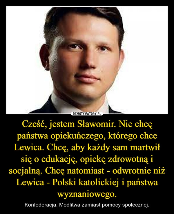 
    Cześć, jestem Sławomir. Nie chcę państwa opiekuńczego, którego chce Lewica. Chcę, aby każdy sam martwił się o edukację, opiekę zdrowotną i socjalną. Chcę natomiast - odwrotnie niż Lewica - Polski katolickiej i państwa wyznaniowego.