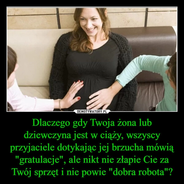 
    Dlaczego gdy Twoja żona lub dziewczyna jest w ciąży, wszyscy przyjaciele dotykając jej brzucha mówią "gratulacje", ale nikt nie złapie Cie za Twój sprzęt i nie powie "dobra robota"?