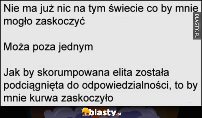 
    Nie ma już nic na tym świecie co by mnie mogło zaskoczyć poza tym jak skorumpowana ekipa została pociągnięta do odpowiedzialności