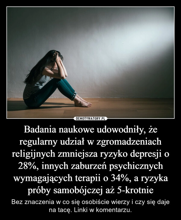 
    Badania naukowe udowodniły, że regularny udział w zgromadzeniach religijnych zmniejsza ryzyko depresji o 28%, innych zaburzeń psychicznych wymagających terapii o 34%, a ryzyka próby samobójczej aż 5-krotnie