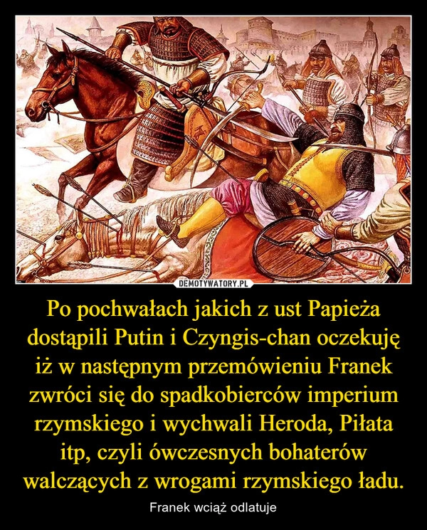 
    Po pochwałach jakich z ust Papieża dostąpili Putin i Czyngis-chan oczekuję iż w następnym przemówieniu Franek zwróci się do spadkobierców imperium rzymskiego i wychwali Heroda, Piłata itp, czyli ówczesnych bohaterów walczących z wrogami rzymskiego ładu.