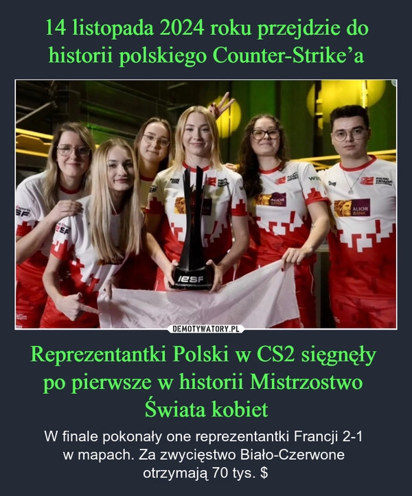 
    14 listopada 2024 roku przejdzie do historii polskiego Counter-Strike’a Reprezentantki Polski w CS2 sięgnęły 
po pierwsze w historii Mistrzostwo 
Świata kobiet