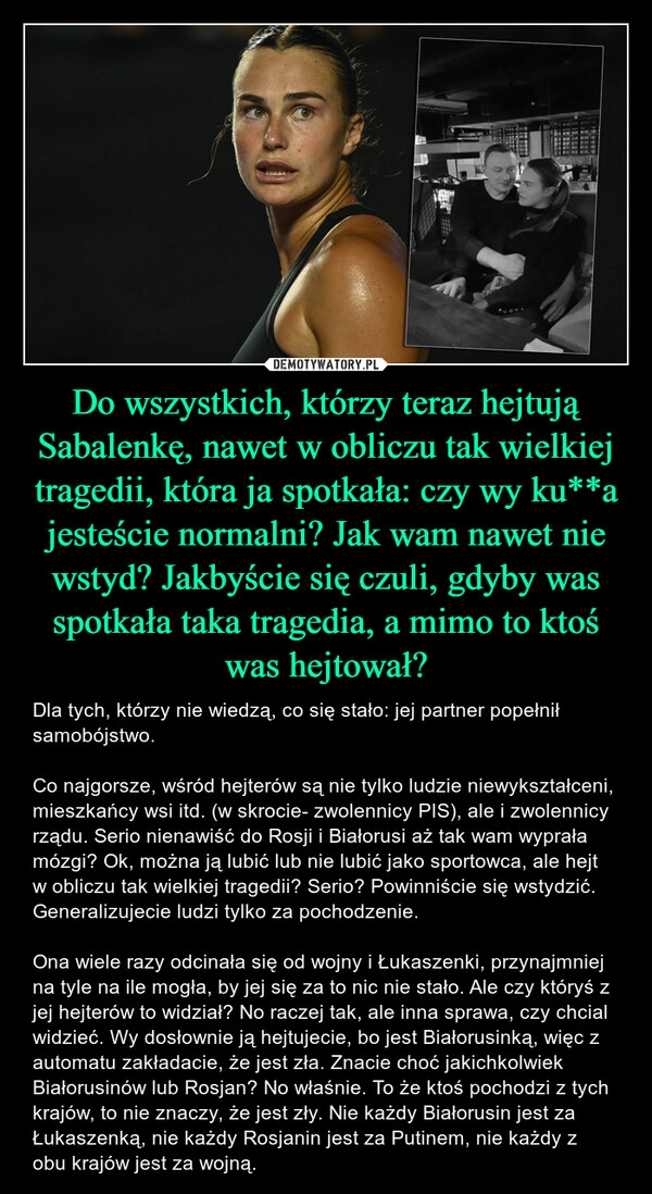 
    Do wszystkich, którzy teraz hejtują Sabalenkę, nawet w obliczu tak wielkiej tragedii, która ja spotkała: czy wy ku**a jesteście normalni? Jak wam nawet nie wstyd? Jakbyście się czuli, gdyby was spotkała taka tragedia, a mimo to ktoś was hejtował?