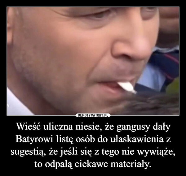 
    Wieść uliczna niesie, że gangusy dały Batyrowi listę osób do ułaskawienia z sugestią, że jeśli się z tego nie wywiąże, to odpalą ciekawe materiały.