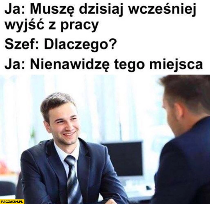 
    Ja: muszę dzisiaj wcześniej wyjść z pracy. Szef: dlaczego? Bo nienawidzę tego miejsca