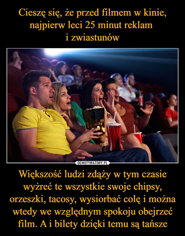 
    Cieszę się, że przed filmem w kinie, najpierw leci 25 minut reklam 
i zwiastunów Większość ludzi zdąży w tym czasie wyżreć te wszystkie swoje chipsy, orzeszki, tacosy, wysiorbać colę i można wtedy we względnym spokoju obejrzeć film. A i bilety dzięki temu są tańsze