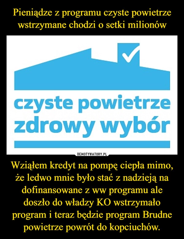 
    Pieniądze z programu czyste powietrze wstrzymane chodzi o setki milionów Wziąłem kredyt na pompę ciepła mimo, że ledwo mnie było stać z nadzieją na dofinansowane z ww programu ale doszło do władzy KO wstrzymało program i teraz będzie program Brudne powietrze powrót do kopciuchów.