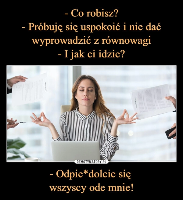 
    - Co robisz?
- Próbuję się uspokoić i nie dać wyprowadzić z równowagi
- I jak ci idzie? - Odpie*dolcie się 
wszyscy ode mnie!