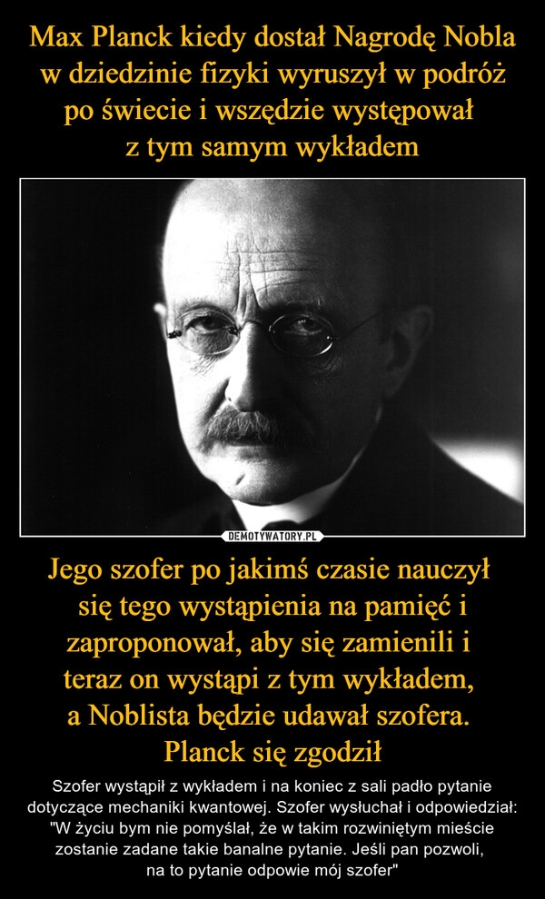 
    Max Planck kiedy dostał Nagrodę Nobla w dziedzinie fizyki wyruszył w podróż po świecie i wszędzie występował 
z tym samym wykładem Jego szofer po jakimś czasie nauczył 
się tego wystąpienia na pamięć i zaproponował, aby się zamienili i 
teraz on wystąpi z tym wykładem, 
a Noblista będzie udawał szofera. 
Planck się zgodził