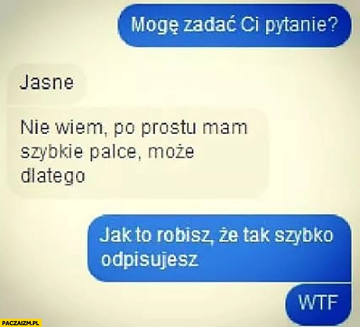 
    Mogę zadać Ci pytanie? Jasne. Nie wiem, po prostu mam szybkie palce, może dlatego. Jak to robisz, że tak szybko odpisujesz? Rozmowa na messengerze
