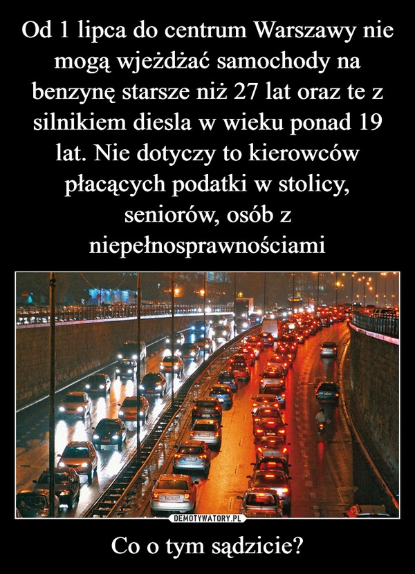 
    Od 1 lipca do centrum Warszawy nie mogą wjeżdżać samochody na benzynę starsze niż 27 lat oraz te z silnikiem diesla w wieku ponad 19 lat. Nie dotyczy to kierowców płacących podatki w stolicy, seniorów, osób z niepełnosprawnościami Co o tym sądzicie?