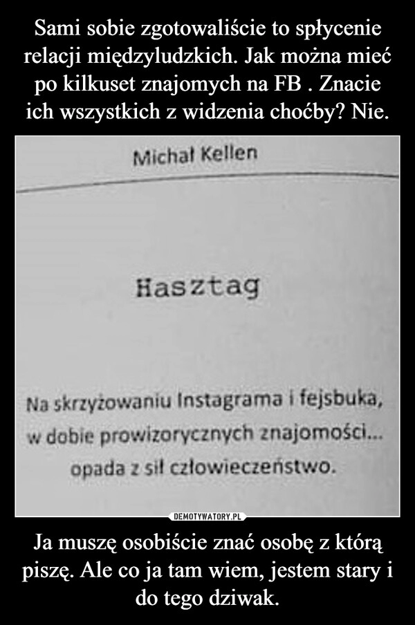 
    Sami sobie zgotowaliście to spłycenie relacji międzyludzkich. Jak można mieć po kilkuset znajomych na FB . Znacie ich wszystkich z widzenia choćby? Nie. Ja muszę osobiście znać osobę z którą piszę. Ale co ja tam wiem, jestem stary i do tego dziwak. 