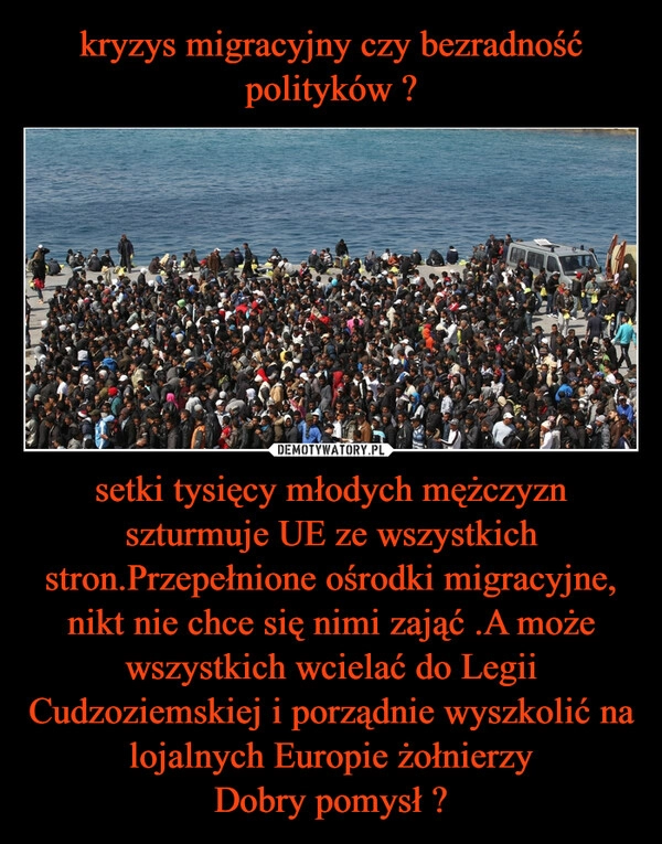 
    kryzys migracyjny czy bezradność polityków ? setki tysięcy młodych mężczyzn szturmuje UE ze wszystkich stron.Przepełnione ośrodki migracyjne, nikt nie chce się nimi zająć .A może wszystkich wcielać do Legii Cudzoziemskiej i porządnie wyszkolić na lojalnych Europie żołnierzy
Dobry pomysł ?