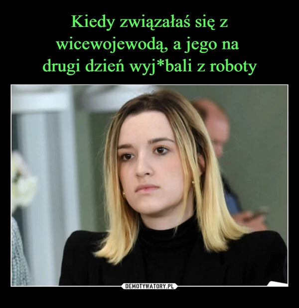 
    Kiedy związałaś się z wicewojewodą, a jego na 
drugi dzień wyj*bali z roboty